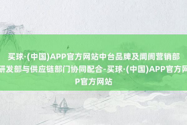 买球·(中国)APP官方网站中台品牌及阛阓营销部、研发部与供应链部门协同配合-买球·(中国)APP官方网站