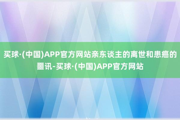 买球·(中国)APP官方网站亲东谈主的离世和患癌的噩讯-买球·(中国)APP官方网站