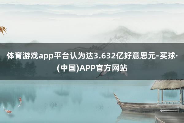 体育游戏app平台认为达3.632亿好意思元-买球·(中国)APP官方网站