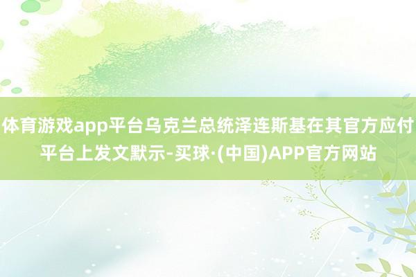 体育游戏app平台乌克兰总统泽连斯基在其官方应付平台上发文默示-买球·(中国)APP官方网站