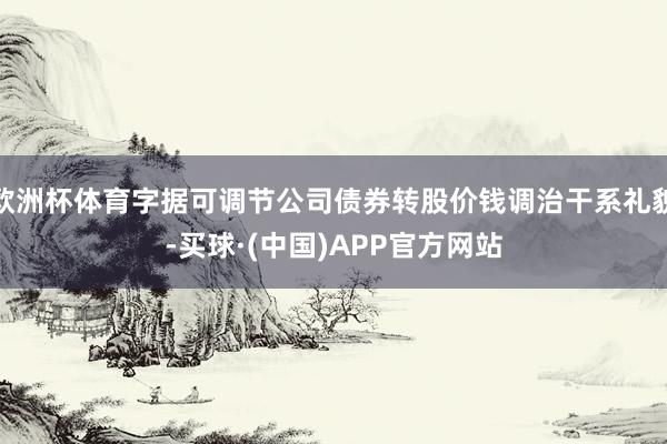 欧洲杯体育字据可调节公司债券转股价钱调治干系礼貌-买球·(中国)APP官方网站