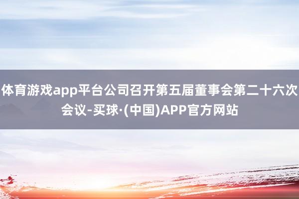 体育游戏app平台公司召开第五届董事会第二十六次会议-买球·(中国)APP官方网站
