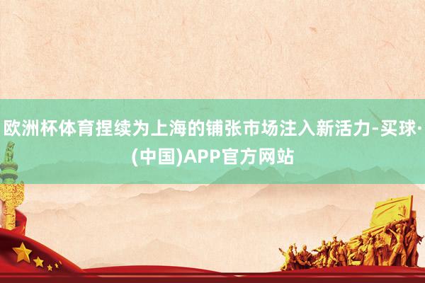 欧洲杯体育捏续为上海的铺张市场注入新活力-买球·(中国)APP官方网站