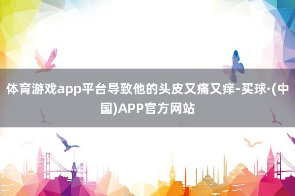体育游戏app平台导致他的头皮又痛又痒-买球·(中国)APP官方网站