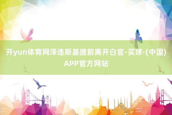 开yun体育网泽连斯基提前离开白宫-买球·(中国)APP官方网站