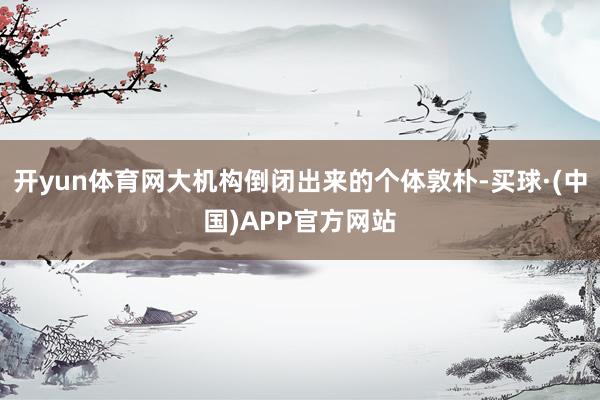 开yun体育网大机构倒闭出来的个体敦朴-买球·(中国)APP官方网站