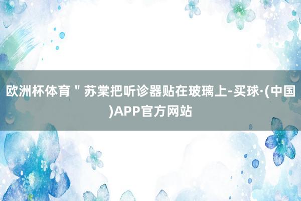 欧洲杯体育"苏棠把听诊器贴在玻璃上-买球·(中国)APP官方网站