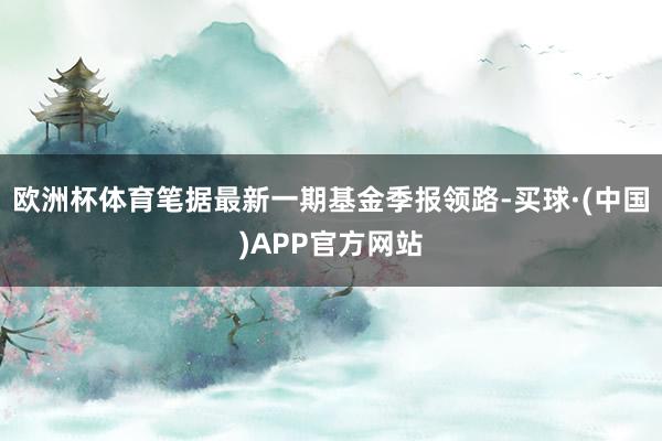 欧洲杯体育笔据最新一期基金季报领路-买球·(中国)APP官方网站