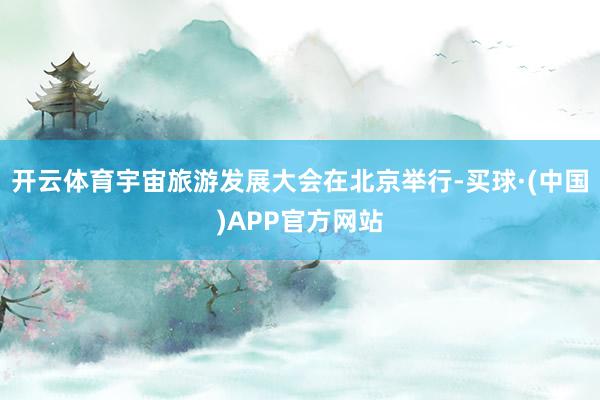 开云体育宇宙旅游发展大会在北京举行-买球·(中国)APP官方网站
