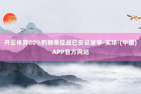 开云体育80%的骑乘征战已安设竣事-买球·(中国)APP官方网站