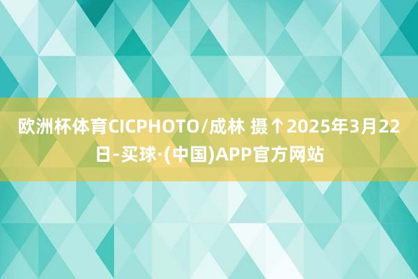 欧洲杯体育CICPHOTO/成林 摄↑2025年3月22日-买球·(中国)APP官方网站