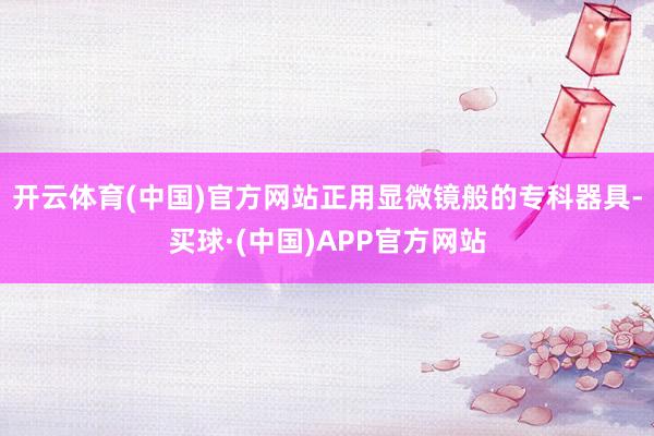 开云体育(中国)官方网站正用显微镜般的专科器具-买球·(中国)APP官方网站
