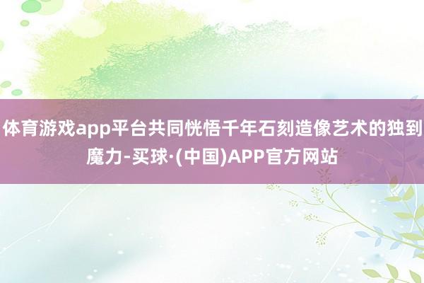 体育游戏app平台共同恍悟千年石刻造像艺术的独到魔力-买球·(中国)APP官方网站
