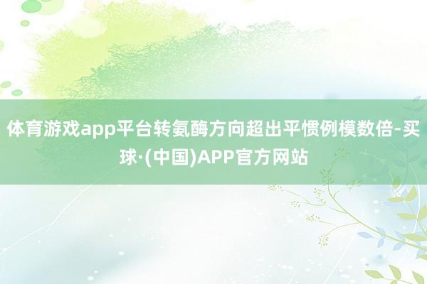 体育游戏app平台转氨酶方向超出平惯例模数倍-买球·(中国)APP官方网站