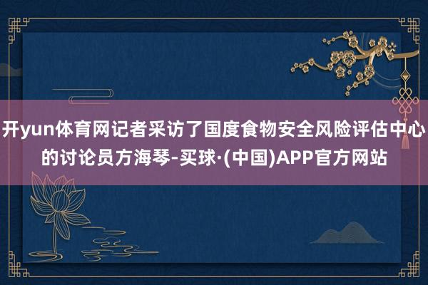 开yun体育网记者采访了国度食物安全风险评估中心的讨论员方海琴-买球·(中国)APP官方网站
