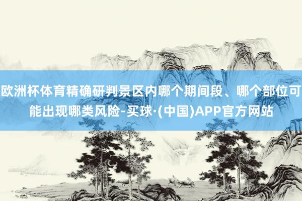 欧洲杯体育精确研判景区内哪个期间段、哪个部位可能出现哪类风险-买球·(中国)APP官方网站