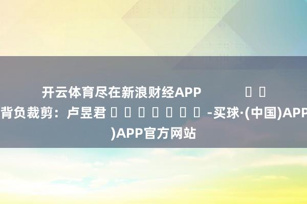 开云体育尽在新浪财经APP            						背负裁剪：卢昱君 							-买球·(中国)APP官方网站
