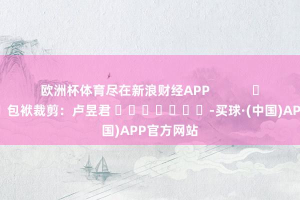 欧洲杯体育尽在新浪财经APP 包袱裁剪:卢昱君 -买球·(中国)APP官方网站