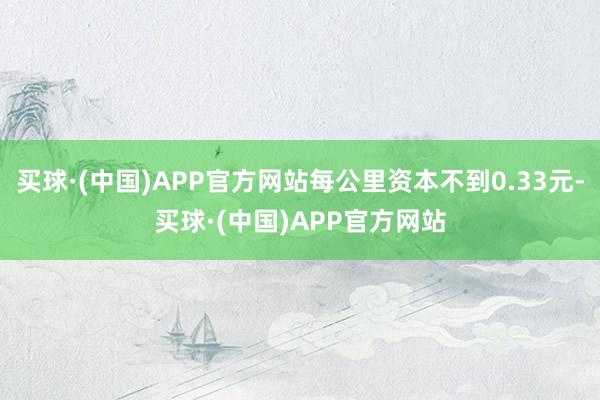 买球·(中国)APP官方网站每公里资本不到0.33元-买球·(中国)APP官方网站