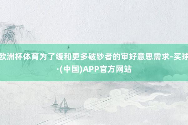 欧洲杯体育为了缓和更多破钞者的审好意思需求-买球·(中国)APP官方网站