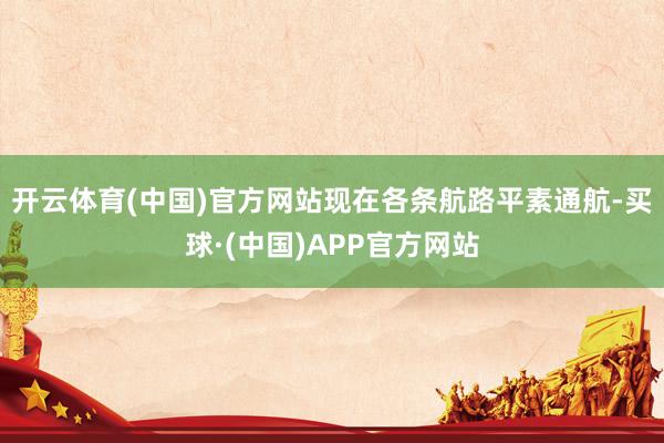 开云体育(中国)官方网站现在各条航路平素通航-买球·(中国)APP官方网站