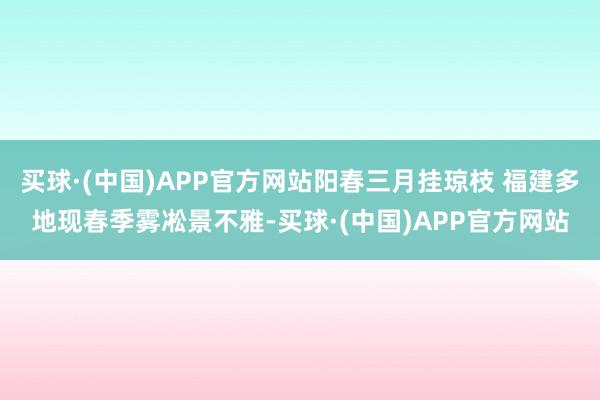 买球·(中国)APP官方网站阳春三月挂琼枝 福建多地现春季雾凇景不雅-买球·(中国)APP官方网站