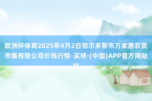欧洲杯体育2025年4月2日鄂尔多斯市万家惠农贸市集有限公司价钱行情-买球·(中国)APP官方网站