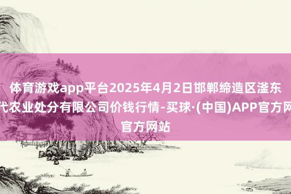 体育游戏app平台2025年4月2日邯郸缔造区滏东当代农业处分有限公司价钱行情-买球·(中国)APP官方网站