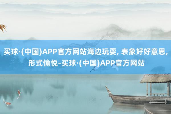 买球·(中国)APP官方网站海边玩耍, 表象好好意思, 形式愉悦-买球·(中国)APP官方网站