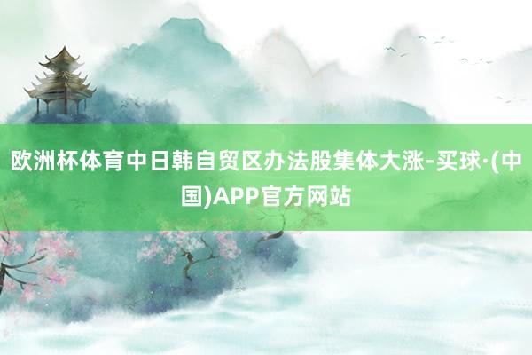 欧洲杯体育中日韩自贸区办法股集体大涨-买球·(中国)APP官方网站