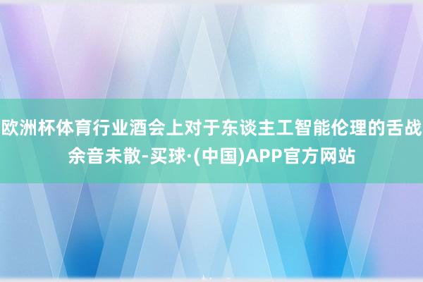 欧洲杯体育行业酒会上对于东谈主工智能伦理的舌战余音未散-买球·(中国)APP官方网站