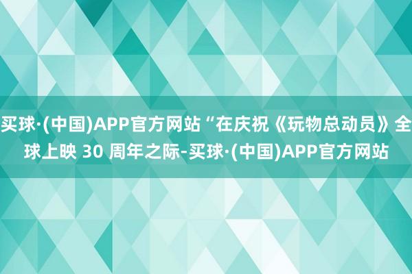 买球·(中国)APP官方网站“在庆祝《玩物总动员》全球上映 30 周年之际-买球·(中国)APP官方网站