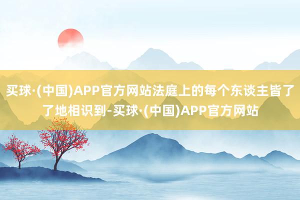 买球·(中国)APP官方网站法庭上的每个东谈主皆了了地相识到-买球·(中国)APP官方网站