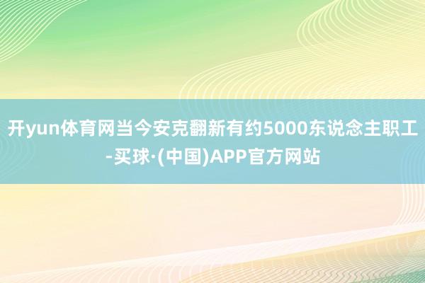 开yun体育网当今安克翻新有约5000东说念主职工-买球·(中国)APP官方网站