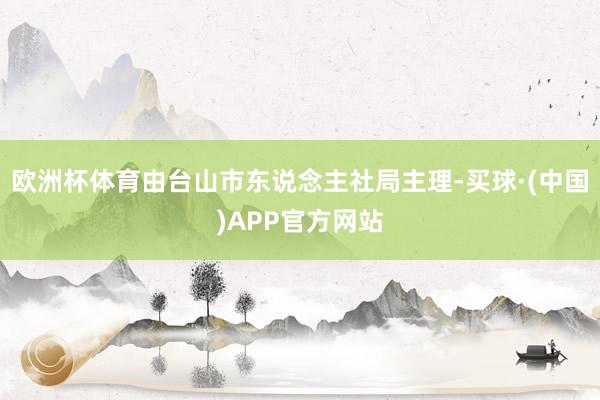 欧洲杯体育由台山市东说念主社局主理-买球·(中国)APP官方网站