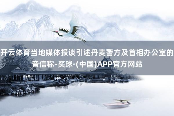 开云体育 当地媒体报谈引述丹麦警方及首相办公室的音信称-买球·(中国)APP官方网站