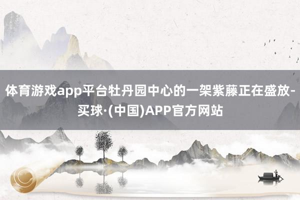 体育游戏app平台牡丹园中心的一架紫藤正在盛放-买球·(中国)APP官方网站