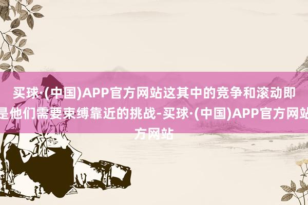 买球·(中国)APP官方网站这其中的竞争和滚动即是他们需要束缚靠近的挑战-买球·(中国)APP官方网站