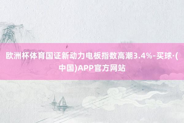 欧洲杯体育国证新动力电板指数高潮3.4%-买球·(中国)APP官方网站