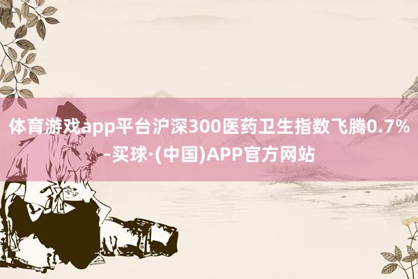 体育游戏app平台沪深300医药卫生指数飞腾0.7%-买球·(中国)APP官方网站