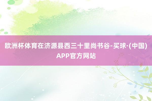 欧洲杯体育在济源县西三十里尚书谷-买球·(中国)APP官方网站