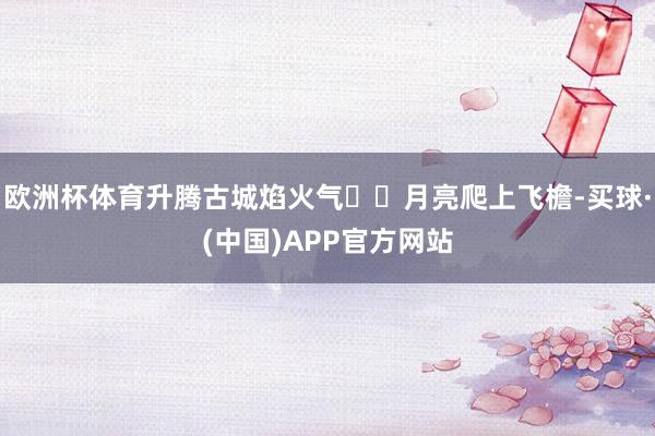 欧洲杯体育升腾古城焰火气 月亮爬上飞檐-买球·(中国)APP官方网站