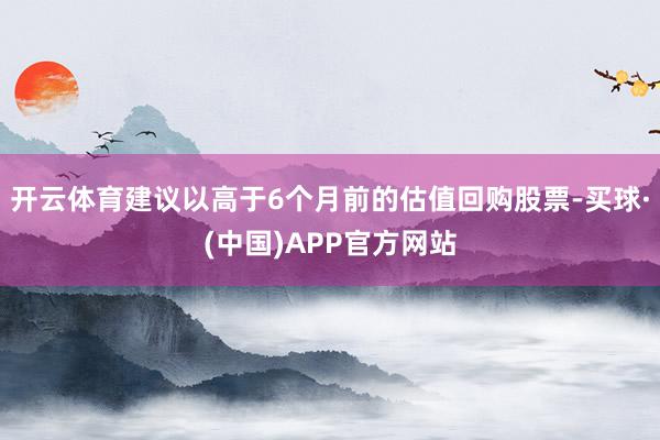 开云体育建议以高于6个月前的估值回购股票-买球·(中国)APP官方网站