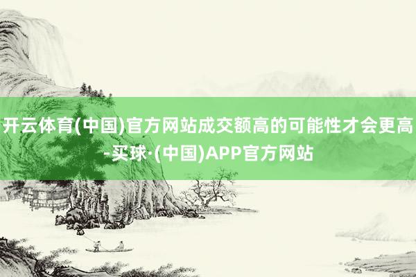 开云体育(中国)官方网站成交额高的可能性才会更高-买球·(中国)APP官方网站