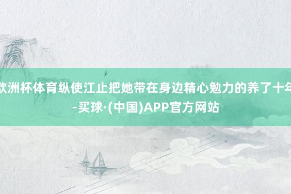欧洲杯体育纵使江止把她带在身边精心勉力的养了十年-买球·(中国)APP官方网站