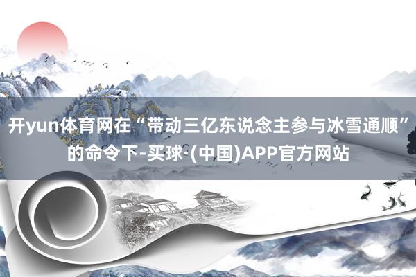 开yun体育网在“带动三亿东说念主参与冰雪通顺”的命令下-买球·(中国)APP官方网站