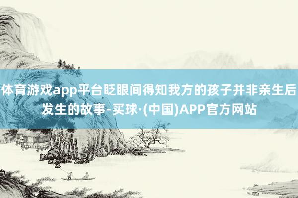 体育游戏app平台眨眼间得知我方的孩子并非亲生后发生的故事-买球·(中国)APP官方网站