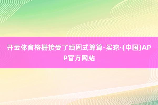 开云体育格栅接受了顽固式筹算-买球·(中国)APP官方网站