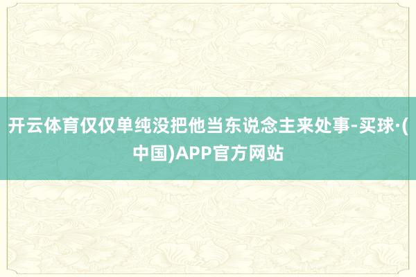开云体育仅仅单纯没把他当东说念主来处事-买球·(中国)APP官方网站