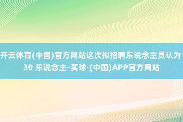 开云体育(中国)官方网站这次拟招聘东说念主员认为 30 东说念主-买球·(中国)APP官方网站